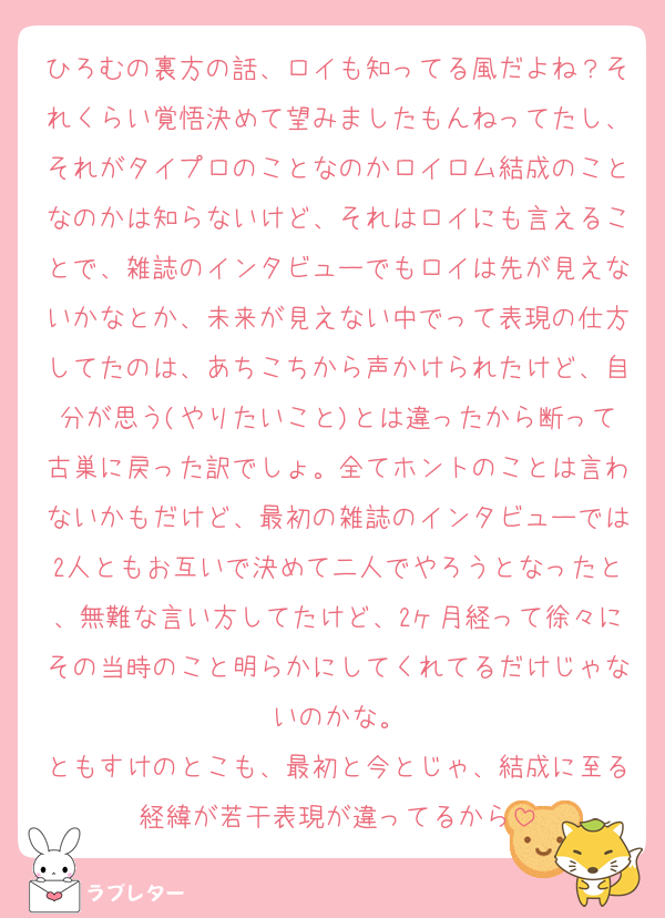 ひろむの裏方の話、ロイも知ってる風だよね？それくらい覚悟決めて望みましたもんねってたし、それがタイプロのことなのかロイロム結成のことなのかは知らないけど、それはロイにも言えることで、雑誌のインタビューでもロイは先が見えないかなとか、未来が見えない中でって表現の仕方してたのは、あちこちから声かけられたけど、自分が思う(やりたいこと)とは違ったから断って古巣に戻った訳でしょ。全てホントのことは言わないかもだけど、最初の雑誌のインタビューでは2人ともお互いで決めて二人でやろうとなったと、無難な言い方してたけど、2ヶ月経って徐々にその当時のこと明らかにしてくれてるだけじゃないのかな。
ともすけのとこも、最初と今とじゃ、結成に至る経緯が若干表現が違ってるから