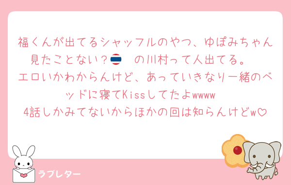 福くんが出てるシャッフルのやつ、ゆぽみちゃん見たことない？🇹🇭の川村って人出てる。
エロいかわからんけど、あっていきなり一緒のベッドに寝てKissしてたよwwww
4話しかみてないからほかの回は知らんけどw