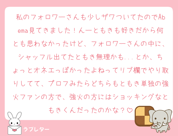私のフォロワーさんも少しザワついてたのでAbema見てきました！んーともきも好きだから何とも思わなかったけど、フォロワーさんの中に、シャッフル出てたともき無理かも...とか、ちょっとオネエっぽかったよねってリブ欄でやり取りしてて、プロフみたらどちらもともき単独の強火ファンの方で、強火の方にはショッキングなともきくんだったのかな？