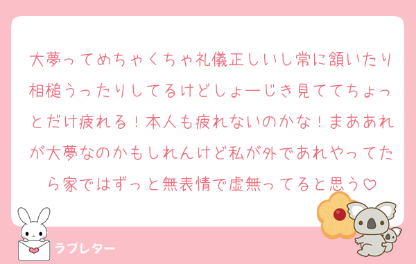 大夢ってめちゃくちゃ礼儀正しいし常に頷いたり相槌うったりしてるけどしょーじき見ててちょっとだけ疲れる！本人も疲れないのかな！まああれが大夢なのかもしれんけど私が外であれやってたら家ではずっと無表情で虚無ってると思う