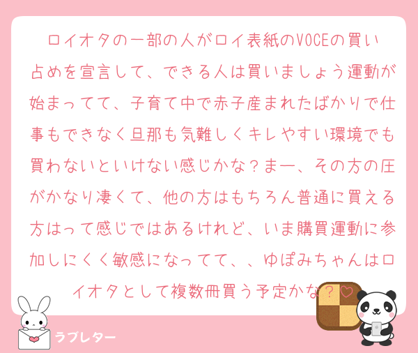 ロイオタの一部の人がロイ表紙のVOCEの買い占めを宣言して、できる人は買いましょう運動が始まってて、子育て中で赤子産まれたばかりで仕事もできなく旦那も気難しくキレやすい環境でも買わないといけない感じかな？まー、その方の圧がかなり凄くて、他の方はもちろん普通に買える方はって感じではあるけれど、いま購買運動に参加しにくく敏感になってて、、ゆぽみちゃんはロイオタとして複数冊買う予定かな？