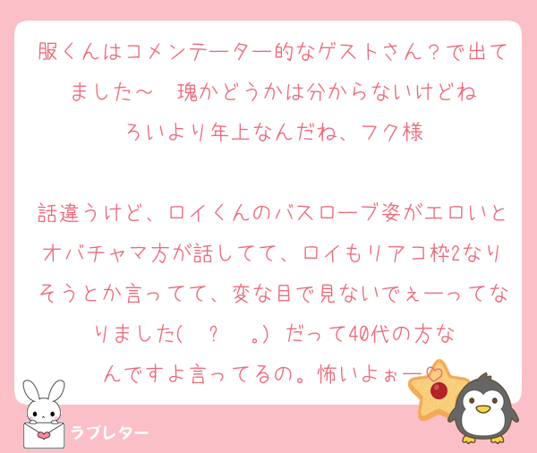 服くんはコメンテーター的なゲストさん？で出てました～玫瑰かどうかは分からないけどね
ろいより年上なんだね、フク様

話違うけど、ロイくんのバスローブ姿がエロいとオバチャマ方が話してて、ロイもリアコ枠2なりそうとか言ってて、変な目で見ないでぇーってなりました( •ᴖ •｡) だって40代の方なんですよ言ってるの。怖いよぉー