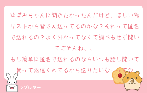 ゆぽみちゃんに聞きたかったんだけど、ほしい物リストから皆さん送ってるのかな？それって匿名で送れるの？よく分かってなくて調べもせず聞いてごめんね、、
もし簡単に匿名で送れるのならいつも話し聞いて貰って返信くれてるから送りたいなーって