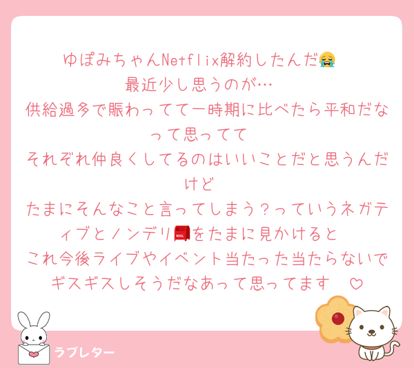 ゆぽみちゃんNetflix解約したんだ😭
最近少し思うのが…
供給過多で賑わってて一時期に比べたら平和だなって思ってて
それぞれ仲良くしてるのはいいことだと思うんだけど
たまにそんなこと言ってしまう？っていうネガティブとノンデリ📮をたまに見かけると
これ今後ライブやイベント当たった当たらないでギスギスしそうだなあって思ってます🥲