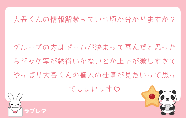 大吾くんの情報解禁っていつ頃か分かりますか？
グループの方はドームが決まって喜んだと思ったらジャケ写が納得いかないとか上下が激しすぎてやっぱり大吾くんの個人の仕事が見たいって思ってしまいます