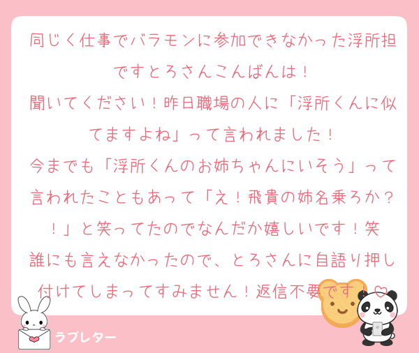 同じく仕事でバラモンに参加できなかった浮所担ですとろさんこんばんは！
聞いてください！昨日職場の人に「浮所くんに似てますよね」って言われました！
今までも「浮所くんのお姉ちゃんにいそう」って言われたこともあって「え！飛貴の姉名乗ろか？！」と笑ってたのでなんだか嬉しいです！笑
誰にも言えなかったので、とろさんに自語り押し付けてしまってすみません！返信不要です！