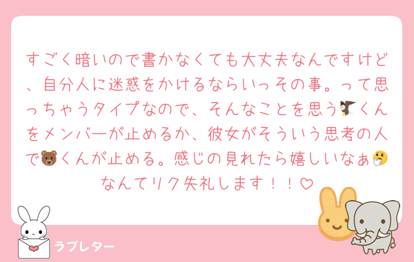 すごく暗いので書かなくても大丈夫なんですけど、自分人に迷惑をかけるならいっその事。って思っちゃうタイプなので、そんなことを思う🦅くんをメンバーが止めるか、彼女がそういう思考の人で🐻くんが止める。感じの見れたら嬉しいなぁ🤔なんてリク失礼します！！
