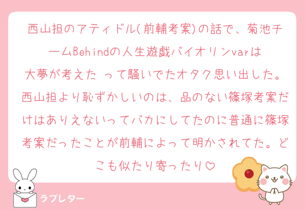 西山担のアティドル(前輔考案)の話で、菊池チームBehindの人生遊戯バイオリンvarは大夢が考えた♡って騒いでたオタク思い出した。西山担より恥ずかしいのは、品のない篠塚考案だけはありえないってバカにしてたのに普通に篠塚考案だったことが前輔によって明かされてた。どこも似たり寄ったり