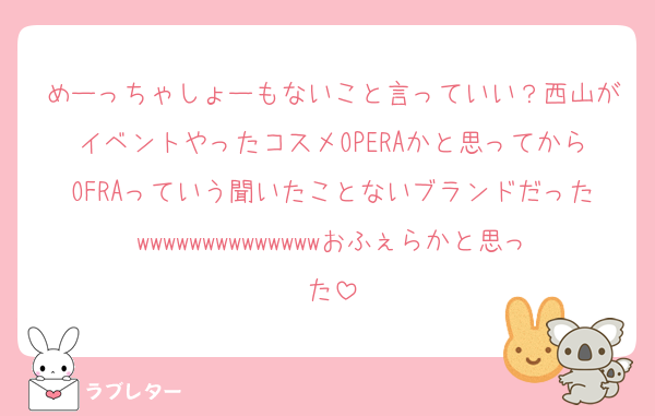 めーっちゃしょーもないこと言っていい？西山がイベントやったコスメOPERAかと思ってからOFRAっていう聞いたことないブランドだったwwwwwwwwwwwwwwおふぇらかと思った