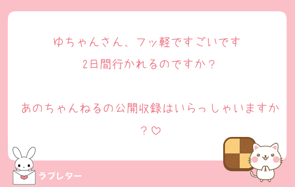 ゆちゃんさん、フッ軽ですごいです♡
2日間行かれるのですか？

あのちゃんねるの公開収録はいらっしゃいますか？