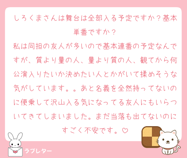 しろくまさんは舞台は全部入る予定ですか？基本単番ですか？
私は同担の友人が多いので基本連番の予定なんですが、質より量の人、量より質の人、観てから何公演入りたいか決めたい人とかがいて揉めそうな気がしています。。あと名義を全然持ってないのに便乗して沢山入る気になってる友人にもいらついてきてしまいました。まだ当落も出てないのにすごく不安です。