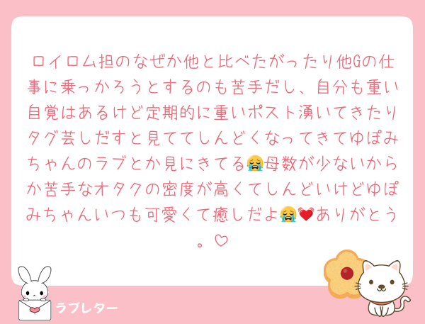 ロイロム担のなぜか他と比べたがったり他Gの仕事に乗っかろうとするのも苦手だし、自分も重い自覚はあるけど定期的に重いポスト湧いてきたりタグ芸しだすと見ててしんどくなってきてゆぽみちゃんのラブとか見にきてる😭母数が少ないからか苦手なオタクの密度が高くてしんどいけどゆぽみちゃんいつも可愛くて癒しだよ😭💓ありがとう。