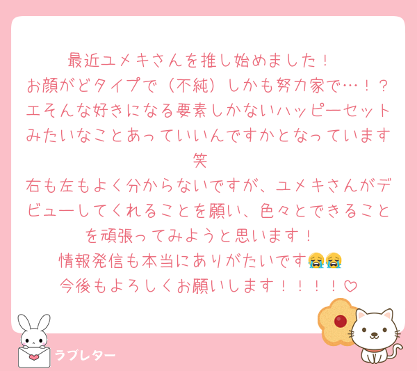 最近ユメキさんを推し始めました！
お顔がどタイプで（不純）しかも努力家で…！？エそんな好きになる要素しかないハッピーセットみたいなことあっていいんですかとなっています笑
右も左もよく分からないですが、ユメキさんがデビューしてくれることを願い、色々とできることを頑張ってみようと思います！
情報発信も本当にありがたいです😭😭
今後もよろしくお願いします！！！！