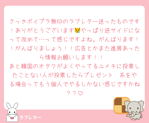 さっきボイプラ無印のラブレター送ったものです！ありがとうございます😿やっぱり逆サイドになって改めて…って感じですよね。がんばります！！がんばりましょう！！広告とかまた進展あったら情報お願いします！！
あと韓国のオタクがよくやってるユメキに投票したことない人が投票したらプレゼント❣️系をやる場合ってもう個人でやるしかない感じですかね？？