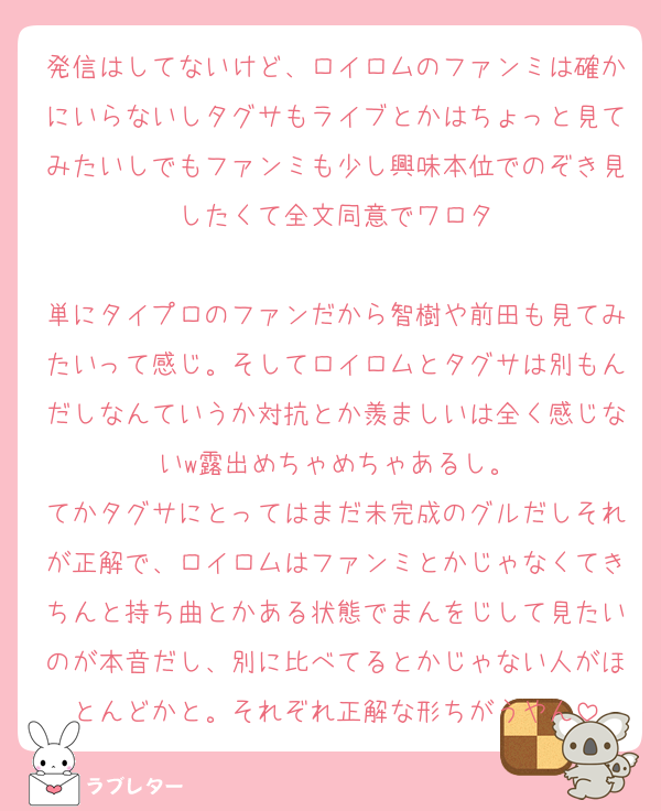 発信はしてないけど、ロイロムのファンミは確かにいらないしタグサもライブとかはちょっと見てみたいしでもファンミも少し興味本位でのぞき見したくて全文同意でワロタ

単にタイプロのファンだから智樹や前田も見てみたいって感じ。そしてロイロムとタグサは別もんだしなんていうか対抗とか羨ましいは全く感じないw露出めちゃめちゃあるし。
てかタグサにとってはまだ未完成のグルだしそれが正解で、ロイロムはファンミとかじゃなくてきちんと持ち曲とかある状態でまんをじして見たいのが本音だし、別に比べてるとかじゃない人がほとんどかと。それぞれ正解な形ちがうやん