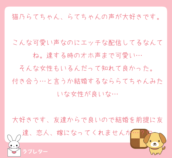 猫乃らてちゃん、らてちゃんの声が大好きです。
こんな可愛い声なのにエッチな配信してるなんてね。達する時のオホ声まで可愛い…
そんな女性もいるんだって知れて良かった。
付き合う…と言うか結婚するなららてちゃんみたいな女性が良いな…

大好きです、友達からで良いので結婚を前提に友達、恋人、嫁になってくれませんか…？