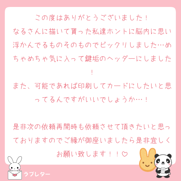 この度はありがとうございました！
なるさんに描いて貰った私達ホントに脳内に思い浮かんでるものそのものでビックリしました…めちゃめちゃ気に入って鍵垢のヘッダーにしました！
また、可能であれば印刷してカードにしたいと思ってるんですがいいでしょうか…！

是非次の依頼再開時も依頼させて頂きたいと思っておりますのでご縁が御座いましたら是非宜しくお願い致します！！