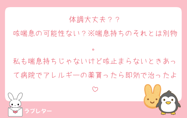 体調大丈夫？？
咳喘息の可能性ない？※喘息持ちのそれとは別物。
私も喘息持ちじゃないけど咳止まらないときあって病院でアレルギーの薬貰ったら即効で治ったよ