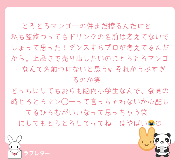 とろとろマンゴーの件まだ擦るんだけど
私も監修つってもドリンクの名前は考えてないでしょって思った！ダンスすらプロが考えてるんだから。上品さで売り出したいのにとろとろマンゴーなんて名前つけないと思うw それかうぶすぎるのか笑
どっちにしてもおらも脳内小学生なんで、会見の時とろとろマン◯ーって言っちゃわないか心配してるひろむがいいなって思っちゃう笑
にしてもとろとろしてってね〜はやばい😂