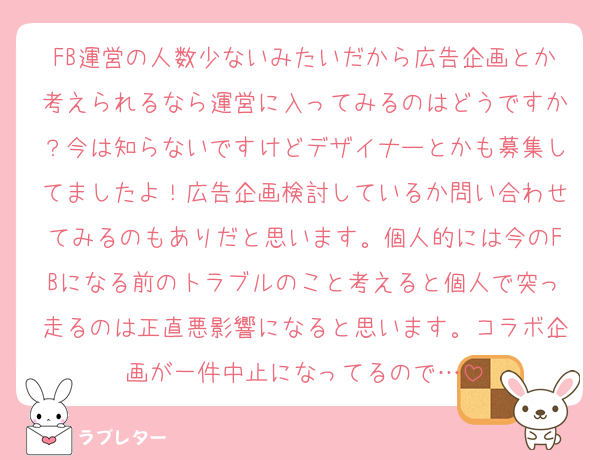 FB運営の人数少ないみたいだから広告企画とか考えられるなら運営に入ってみるのはどうですか？今は知らないですけどデザイナーとかも募集してましたよ！広告企画検討しているか問い合わせてみるのもありだと思います。個人的には今のFBになる前のトラブルのこと考えると個人で突っ走るのは正直悪影響になると思います。コラボ企画が一件中止になってるので…