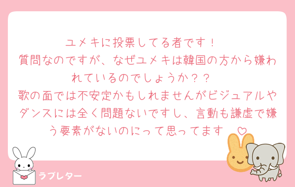 ユメキに投票してる者です！
質問なのですが、なぜユメキは韓国の方から嫌われているのでしょうか？？
歌の面では不安定かもしれませんがビジュアルやダンスには全く問題ないですし、言動も謙虚で嫌う要素がないのにって思ってます🥲