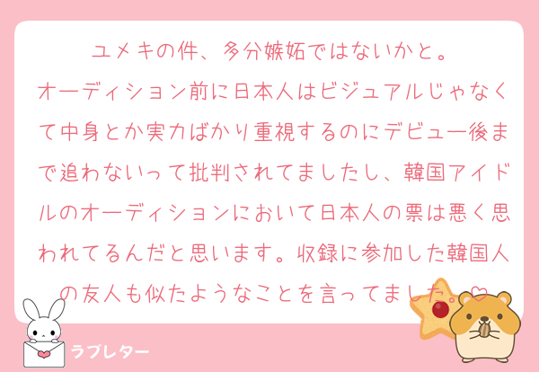 ユメキの件、多分嫉妬ではないかと。
オーディション前に日本人はビジュアルじゃなくて中身とか実力ばかり重視するのにデビュー後まで追わないって批判されてましたし、韓国アイドルのオーディションにおいて日本人の票は悪く思われてるんだと思います。収録に参加した韓国人の友人も似たようなことを言ってました。