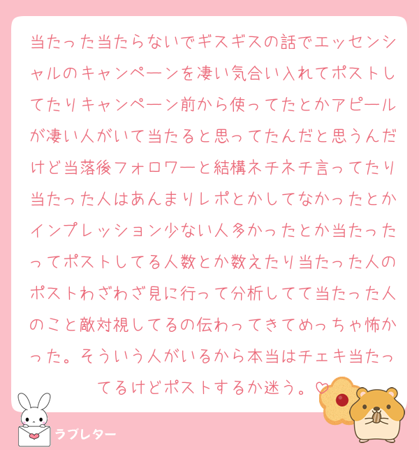 当たった当たらないでギスギスの話でエッセンシャルのキャンペーンを凄い気合い入れてポストしてたりキャンペーン前から使ってたとかアピールが凄い人がいて当たると思ってたんだと思うんだけど当落後フォロワーと結構ネチネチ言ってたり当たった人はあんまりレポとかしてなかったとかインプレッション少ない人多かったとか当たったってポストしてる人数とか数えたり当たった人のポストわざわざ見に行って分析してて当たった人のこと敵対視してるの伝わってきてめっちゃ怖かった。そういう人がいるから本当はチェキ当たってるけどポストするか迷う。