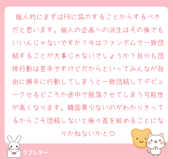 個人的にまずはFBに協力することからするべきだと思います。個人の企画への派生はその後でもいいんじゃないですか？今はファンダムで一致団結することが大事じゃないでしょうか？自分も団体行動は苦手ですけどだからといってみんなが自由に勝手に行動してしまうと一致団結してデビューさせるどころか途中で脱落させてしまう可能性が高くなります。韓国票少ないのがわかりきってるからこそ団結しないと後々首を絞めることになりかねないかと