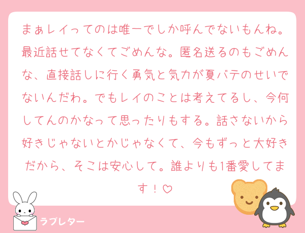 まぁレイってのは唯一でしか呼んでないもんね。最近話せてなくてごめんな。匿名送るのもごめんな、直接話しに行く勇気と気力が夏バテのせいでないんだわ。でもレイのことは考えてるし、今何してんのかなって思ったりもする。話さないから好きじゃないとかじゃなくて、今もずっと大好きだから、そこは安心して。誰よりも1番愛してます！