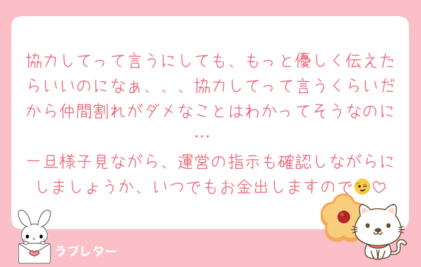 協力してって言うにしても、もっと優しく伝えたらいいのになぁ、、、協力してって言うくらいだから仲間割れがダメなことはわかってそうなのに…
一旦様子見ながら、運営の指示も確認しながらにしましょうか、いつでもお金出しますので😉