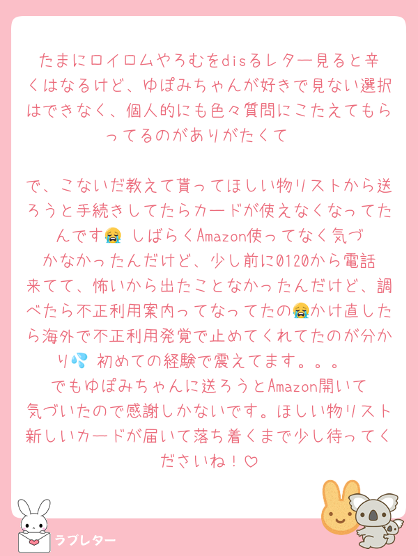 たまにロイロムやろむをdisるレター見ると辛くはなるけど、ゆぽみちゃんが好きで見ない選択はできなく、個人的にも色々質問にこたえてもらってるのがありがたくて☺

で、こないだ教えて貰ってほしい物リストから送ろうと手続きしてたらカードが使えなくなってたんです😭 しばらくAmazon使ってなく気づかなかったんだけど、少し前に0120から電話来てて、怖いから出たことなかったんだけど、調べたら不正利用案内ってなってたの😭かけ直したら海外で不正利用発覚で止めてくれてたのが分かり💦 初めての経験で震えてます。。。
でもゆぽみちゃんに送ろうとAmazon開いて気づいたので感謝しかないです。ほしい物リスト新しいカードが届いて落ち着くまで少し待ってくださいね！