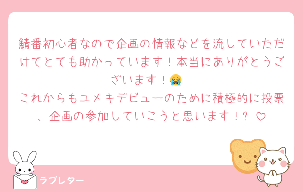 鯖番初心者なので企画の情報などを流していただけてとても助かっています！本当にありがとうございます！😭
これからもユメキデビューのために積極的に投票、企画の参加していこうと思います！✨