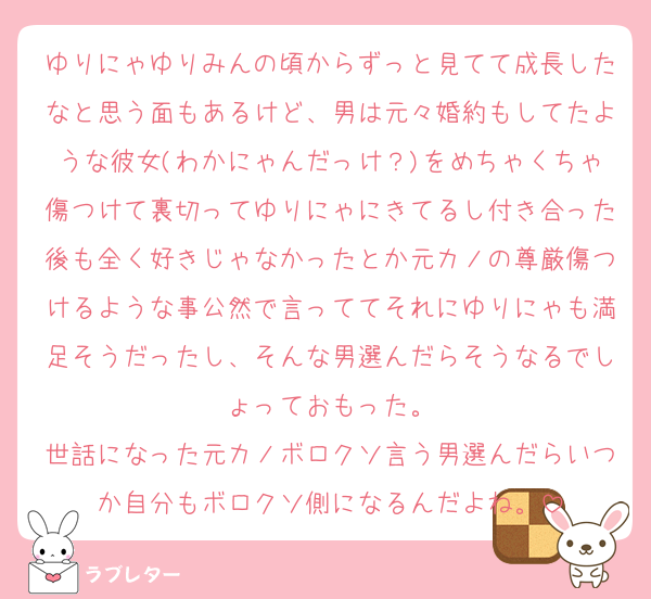 ゆりにゃゆりみんの頃からずっと見てて成長したなと思う面もあるけど、男は元々婚約もしてたような彼女(わかにゃんだっけ？)をめちゃくちゃ傷つけて裏切ってゆりにゃにきてるし付き合った後も全く好きじゃなかったとか元カノの尊厳傷つけるような事公然で言っててそれにゆりにゃも満足そうだったし、そんな男選んだらそうなるでしょっておもった。
世話になった元カノボロクソ言う男選んだらいつか自分もボロクソ側になるんだよね。