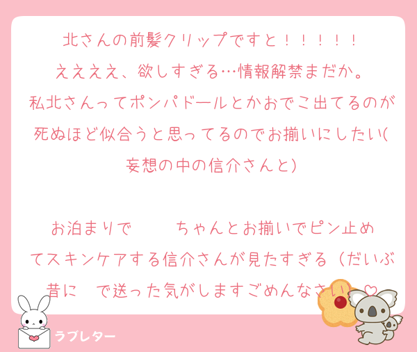 北さんの前髪クリップですと！！！！！
ええええ、欲しすぎる…情報解禁まだか。
私北さんってポンパドールとかおでこ出てるのが死ぬほど似合うと思ってるのでお揃いにしたい(妄想の中の信介さんと)

お泊まりで     ちゃんとお揃いでピン止めてスキンケアする信介さんが見たすぎる（だいぶ昔に✉️で送った気がしますごめんなさい）