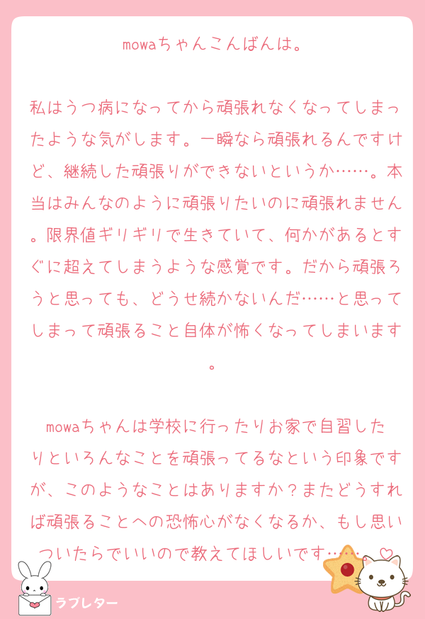 mowaちゃんこんばんは。

私はうつ病になってから頑張れなくなってしまったような気がします。一瞬なら頑張れるんですけど、継続した頑張りができないというか……。本当はみんなのように頑張りたいのに頑張れません。限界値ギリギリで生きていて、何かがあるとすぐに超えてしまうような感覚です。だから頑張ろうと思っても、どうせ続かないんだ……と思ってしまって頑張ること自体が怖くなってしまいます。

mowaちゃんは学校に行ったりお家で自習したりといろんなことを頑張ってるなという印象ですが、このようなことはありますか？またどうすれば頑張ることへの恐怖心がなくなるか、もし思いついたらでいいので教えてほしいです……。