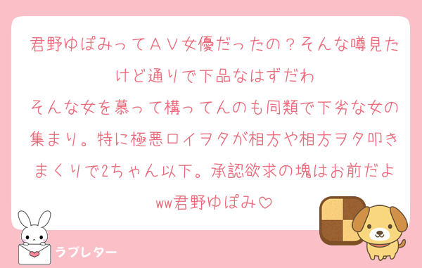 君野ゆぽみってＡＶ女優だったの？そんな噂見たけど通りで下品なはずだわ
そんな女を慕って構ってんのも同類で下劣な女の集まり。特に極悪ロイヲタが相方や相方ヲタ叩きまくりで2ちゃん以下。承認欲求の塊はお前だよww君野ゆぽみ