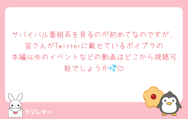 サバイバル番組系を見るのが初めてなのですが、皆さんがTwitterに載せているボイプラの本編以外のイベントなどの動画はどこから視聴可能でしょうか💦