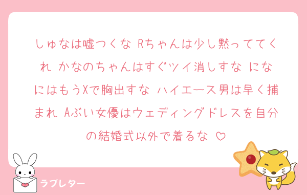 しゅなは嘘つくな‼️Rちゃんは少し黙っててくれ‼️かなのちゃんはすぐツイ消しすな‼️になにはもうXで胸出すな‼️ハイエース男は早く捕まれ‼️Aぶい女優はウェディングドレスを自分の結婚式以外で着るな‼️