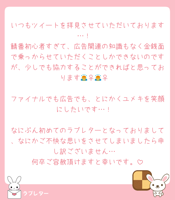 いつもツイートを拝見させていただいております…！
鯖番初心者すぎて、広告関連の知識もなく金銭面で乗っからせていただくことしかできないのですが、少しでも協力することができればと思っております🙇‍♀️🙇‍♀️

ファイナルでも広告でも、とにかくユメキを笑顔にしたいです…！

なにぶん初めてのラブレターとなっておりまして、なにかご不快な思いをさせてしまいましたら申し訳ございません…
何卒ご容赦頂けますと幸いです。
