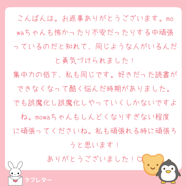 こんばんは。お返事ありがとうございます。mowaちゃんも怖かったり不安だったりする中頑張っているのだと知れて、同じような人がいるんだと勇気づけられました！
集中力の低下、私も同じです。好きだった読書ができなくなって酷く悩んだ時期がありました。
でも誤魔化し誤魔化しやっていくしかないですよね。mowaちゃんもしんどくなりすぎない程度に頑張ってくださいね。私も頑張れる時に頑張ろうと思います！
ありがとうございました！