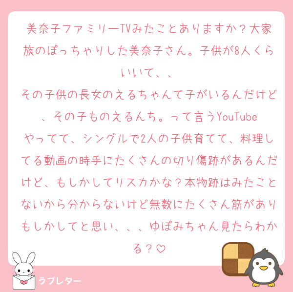 美奈子ファミリーTVみたことありますか？大家族のぽっちゃりした美奈子さん。子供が8人くらいいて、、
その子供の長女のえるちゃんて子がいるんだけど、その子ものえるんち。って言うYouTubeやってて、シングルで2人の子供育てて、料理してる動画の時手にたくさんの切り傷跡があるんだけど、もしかしてリスカかな？本物跡はみたことないから分からないけど無数にたくさん筋がありもしかしてと思い、、、ゆぽみちゃん見たらわかる？