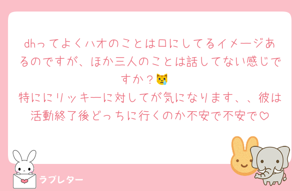 dhってよくハオのことは口にしてるイメージあるのですが、ほか三人のことは話してない感じですか？😿
特ににリッキーに対してが気になります、、彼は活動終了後どっちに行くのか不安で不安で
