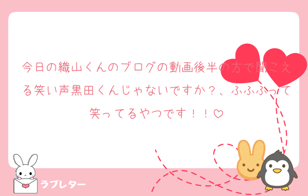 今日の織山くんのブログの動画後半の方で聞こえる笑い声黒田くんじゃないですか？、ふふふって笑ってるやつです！！