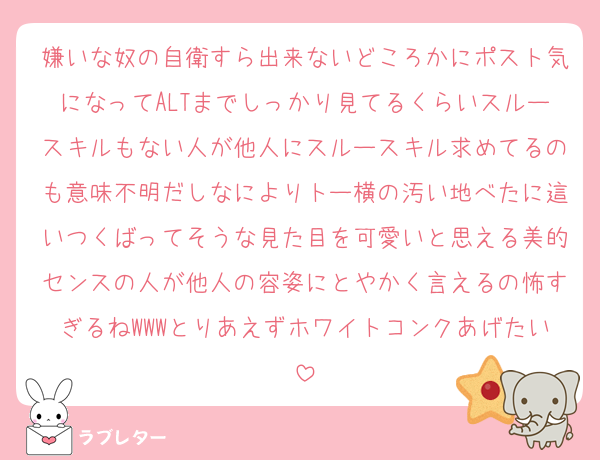 嫌いな奴の自衛すら出来ないどころかにポスト気になってALTまでしっかり見てるくらいスルースキルもない人が他人にスルースキル求めてるのも意味不明だしなによりトー横の汚い地べたに這いつくばってそうな見た目を可愛いと思える美的センスの人が他人の容姿にとやかく言えるの怖すぎるねWWWとりあえずホワイトコンクあげたい