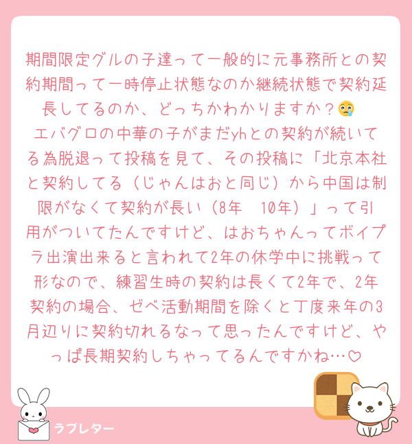 期間限定グルの子達って一般的に元事務所との契約期間って一時停止状態なのか継続状態で契約延長してるのか、どっちかわかりますか？😢
エバグロの中華の子がまだyhとの契約が続いてる為脱退って投稿を見て、その投稿に「北京本社と契約してる（じゃんはおと同じ）から中国は制限がなくて契約が長い（8年〜10年）」って引用がついてたんですけど、はおちゃんってボイプラ出演出来ると言われて2年の休学中に挑戦って形なので、練習生時の契約は長くて2年で、2年契約の場合、ゼベ活動期間を除くと丁度来年の3月辺りに契約切れるなって思ったんですけど、やっぱ長期契約しちゃってるんですかね…