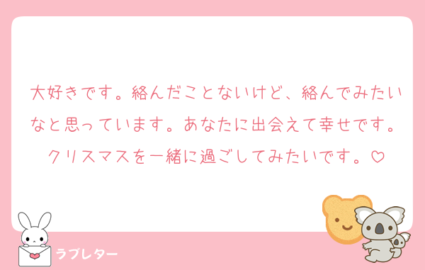 大好きです。絡んだことないけど、絡んでみたいなと思っています。あなたに出会えて幸せです。クリスマスを一緒に過ごしてみたいです。