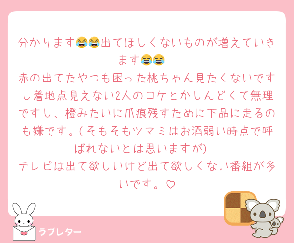 分かります😂😂出てほしくないものが増えていきます😂😂
赤の出てたやつも困った桃ちゃん見たくないですし着地点見えない2人のロケとかしんどくて無理ですし、橙みたいに爪痕残すために下品に走るのも嫌です。(そもそもツマミはお酒弱い時点で呼ばれないとは思いますが)
テレビは出て欲しいけど出て欲しくない番組が多いです。