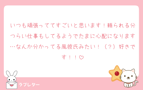 いつも頑張っててすごいと思います！頼られる分つらい仕事もしてるようでたまに心配になります…なんか分かってる風彼氏みたい！（？）好きです！！