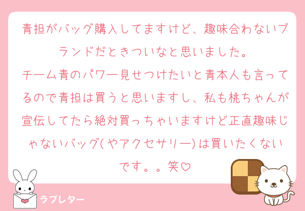 青担がバッグ購入してますけど、趣味合わないブランドだときついなと思いました。
チーム青のパワー見せつけたいと青本人も言ってるので青担は買うと思いますし、私も桃ちゃんが宣伝してたら絶対買っちゃいますけど正直趣味じゃないバッグ(やアクセサリー)は買いたくないです。。笑