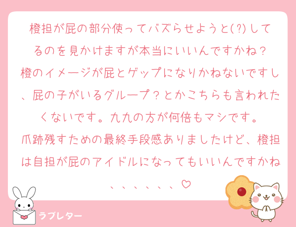 橙担が屁の部分使ってバズらせようと(?)してるのを見かけますが本当にいいんですかね？
橙のイメージが屁とゲップになりかねないですし、屁の子がいるグループ？とかこちらも言われたくないです。九九の方が何倍もマシです。
爪跡残すための最終手段感ありましたけど、橙担は自担が屁のアイドルになってもいいんですかね、、、、、、